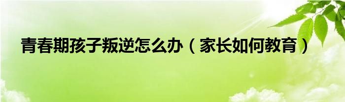 叛逆孩子的家庭教育 青春期孩子叛逆怎么辦（家長如何教育）