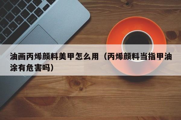油畫丙烯顏料美甲怎么用（丙烯顏料當指甲油涂有危害嗎）